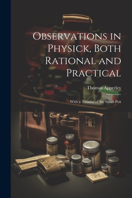 Observations in Physick, Both Rational and Practical: With a Treatise of the Small-Pox