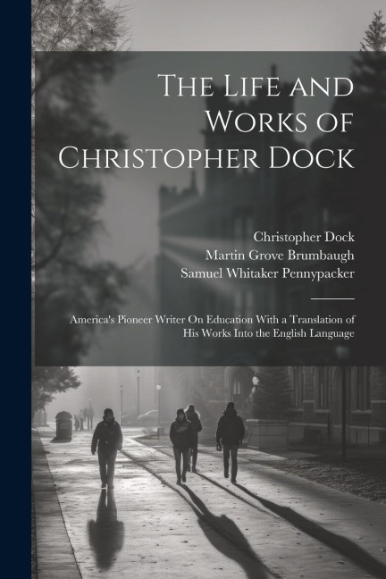 The Life and Works of Christopher Dock: Americas Pioneer Writer On Education With a Translation of His Works Into the English Language