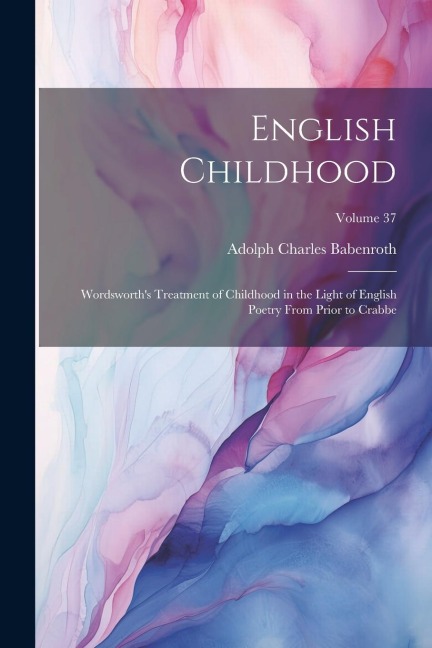 English Childhood: Wordsworth's Treatment of Childhood in the Light of English Poetry From Prior to Crabbe; Volume 37