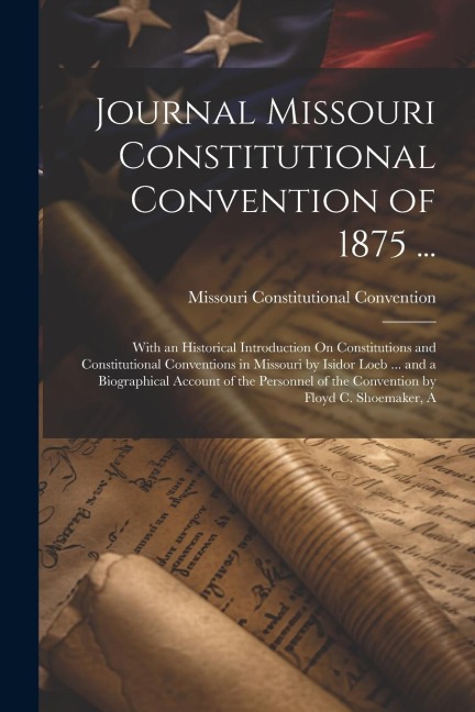 Journal Missouri Constitutional Convention of 1875 ...: With an Historical Introduction On Constitutions and Constitutional Conventions in Missouri by Isidor Loeb ... and a Biographical Account of the Personnel of the Convention by Floyd C. Shoemaker, A