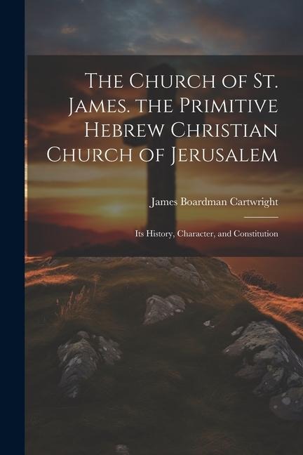 The Church of St. James. the Primitive Hebrew Christian Church of Jerusalem; Its History, Character, and Constitution