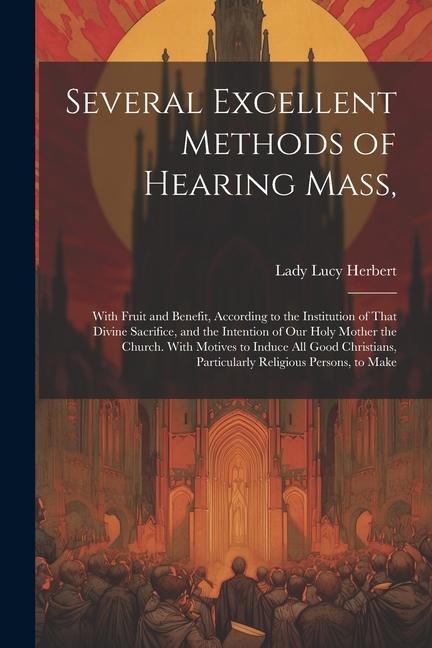 Several Excellent Methods of Hearing Mass,: With Fruit and Benefit, According to the Institution of That Divine Sacrifice, and the Intention of Our Ho