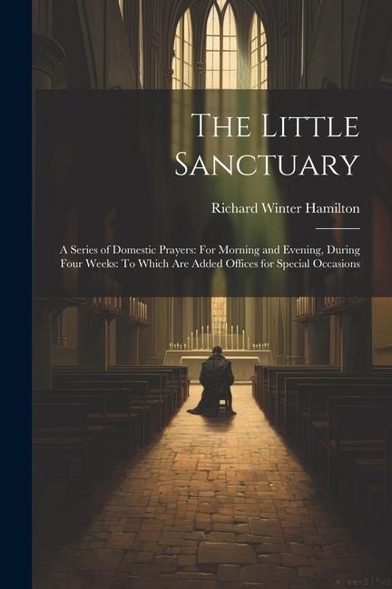 The Little Sanctuary: A Series of Domestic Prayers: For Morning and Evening, During Four Weeks: To Which Are Added Offices for Special Occasions