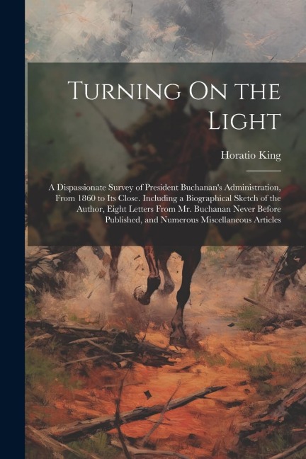 Turning On the Light: A Dispassionate Survey of President Buchanan's Administration, From 1860 to Its Close. Including a Biographical Sketch of the Author, Eight Letters From Mr. Buchanan Never Before Published, and Numerous Miscellaneous Articles