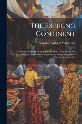 The Expiring Continent: A Narrative of Travel in Senegambia, With Observations On Native Character, the Present Condition and Future Prospects