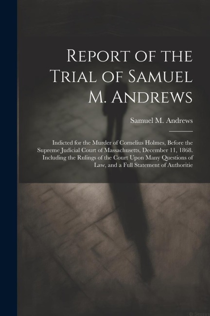 Report of the Trial of Samuel M. Andrews: Indicted for the Murder of Cornelius Holmes, Before the Supreme Judicial Court of Massachusetts, December 11