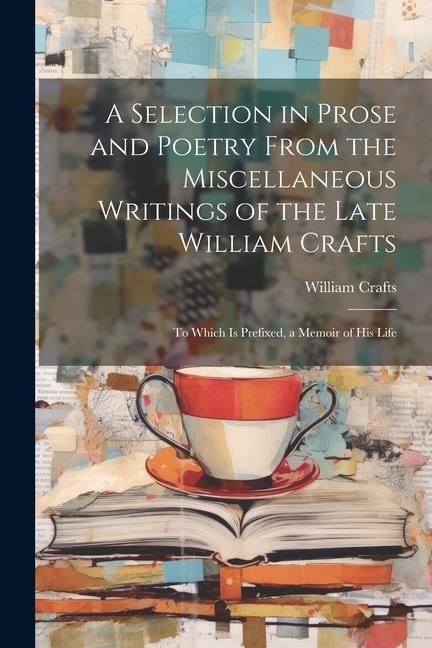 A Selection in Prose and Poetry From the Miscellaneous Writings of the Late William Crafts: To Which Is Prefixed, a Memoir of His Life