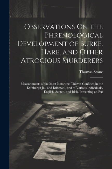 Observations On the Phrenological Development of Burke, Hare, and Other Atrocious Murderers: Measurements of the Most Notorious Thieves Confined in the Edinburgh Jail and Bridewell, and of Various Individuals, English, Scotch, and Irish, Presenting an Ext