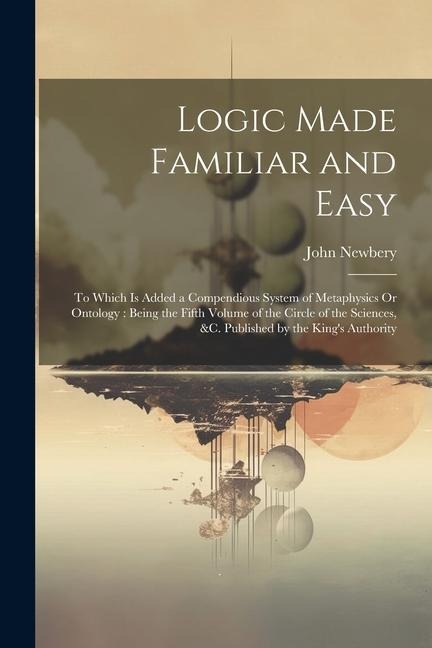 Logic Made Familiar and Easy: To Which Is Added a Compendious System of Metaphysics Or Ontology: Being the Fifth Volume of the Circle of the Science