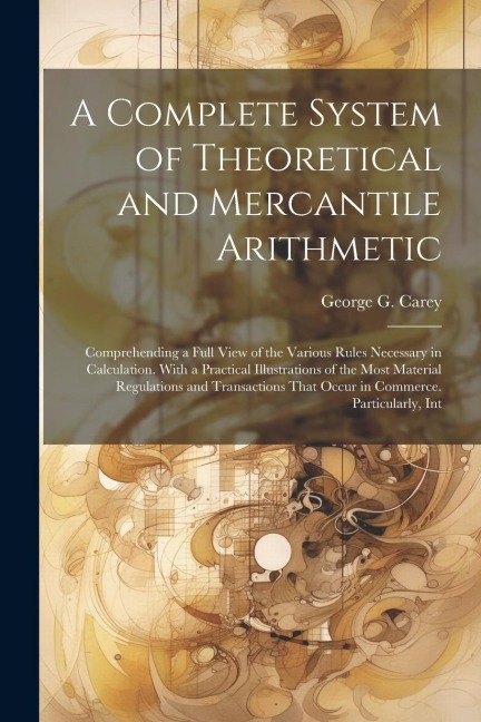 A Complete System of Theoretical and Mercantile Arithmetic: Comprehending a Full View of the Various Rules Necessary in Calculation. With a Practical