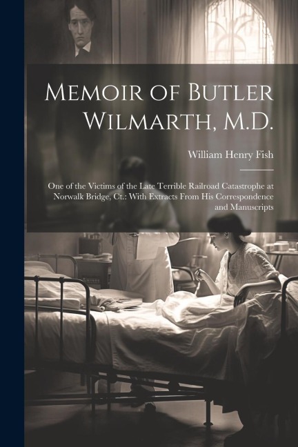 Memoir of Butler Wilmarth, M.D.: One of the Victims of the Late Terrible Railroad Catastrophe at Norwalk Bridge, Ct.: With Extracts From His Correspondence and Manuscripts