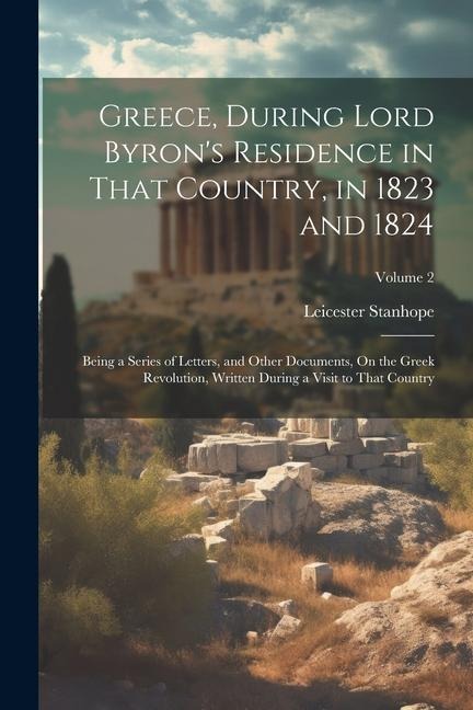 Greece, During Lord Byrons Residence in That Country, in 1823 and 1824: Being a Series of Letters, and Other Documents, On the Greek Revolution, Writ