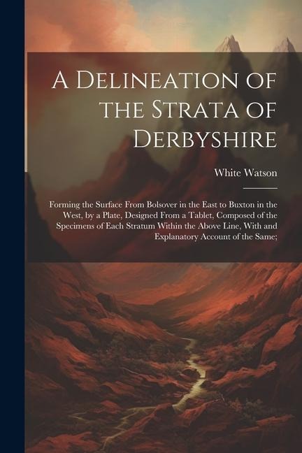 A Delineation of the Strata of Derbyshire: Forming the Surface From Bolsover in the East to Buxton in the West, by a Plate, Designed From a Tablet, Co