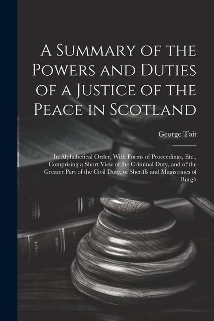 A Summary of the Powers and Duties of a Justice of the Peace in Scotland: In Alphabetical Order, With Forms of Proceedings, Etc., Comprising a Short V