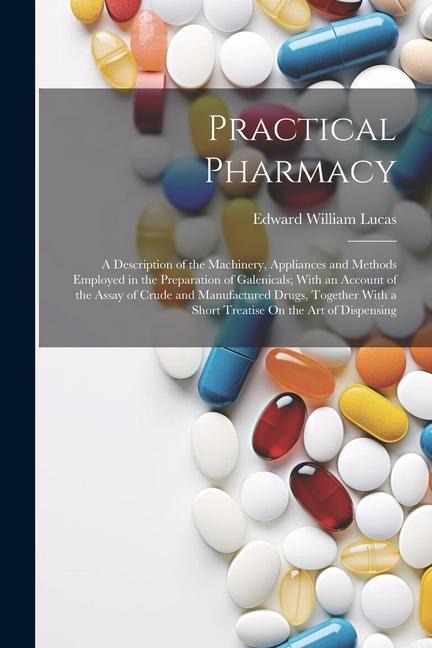 Practical Pharmacy: A Description of the Machinery, Appliances and Methods Employed in the Preparation of Galenicals; With an Account of the Assay of Crude and Manufactured Drugs, Together With a Short Treatise On the Art of Dispensing
