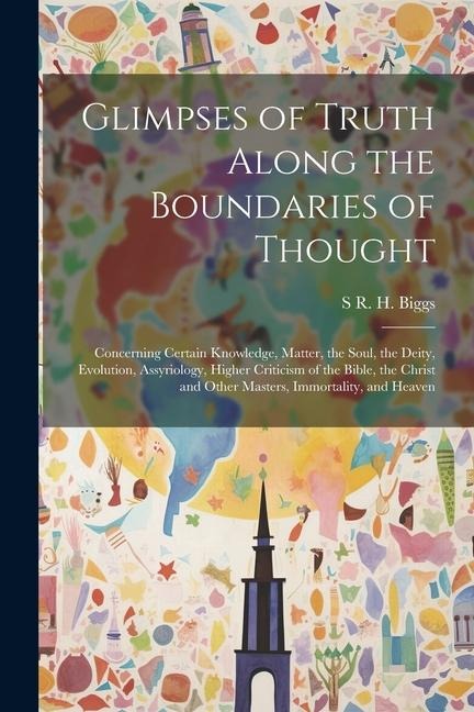 Glimpses of Truth Along the Boundaries of Thought: Concerning Certain Knowledge, Matter, the Soul, the Deity, Evolution, Assyriology, Higher Criticism