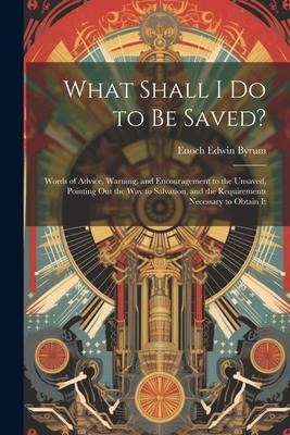 What Shall I Do to Be Saved?: Words of Advice, Warning, and Encouragement to the Unsaved, Pointing Out the Way to Salvation, and the Requirements Ne