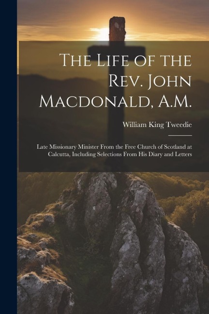 The Life of the Rev. John Macdonald, A.M.: Late Missionary Minister From the Free Church of Scotland at Calcutta, Including Selections From His Diary and Letters