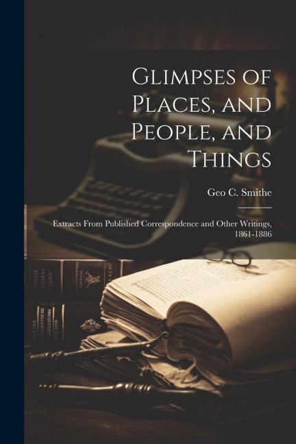 Glimpses of Places, and People, and Things: Extracts From Published Correspondence and Other Writings, 1861-1886