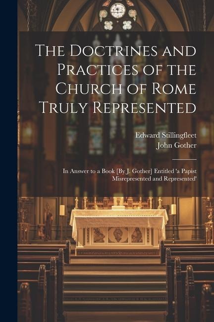The Doctrines and Practices of the Church of Rome Truly Represented: In Answer to a Book [By J. Gother] Entitled 'a Papist Misrepresented and Represented'