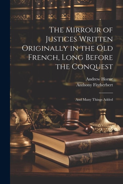 The Mirrour of Justices Written Originally in the Old French, Long Before the Conquest: And Many Things Added