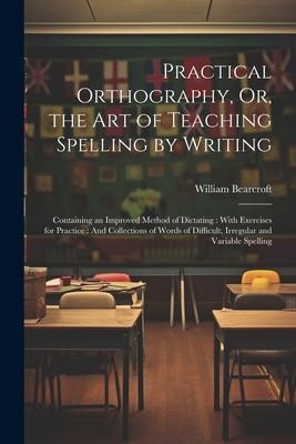 Practical Orthography, Or, the Art of Teaching Spelling by Writing: Containing an Improved Method of Dictating: With Exercises for Practice: And Collections of Words of Difficult, Irregular and Variable Spelling