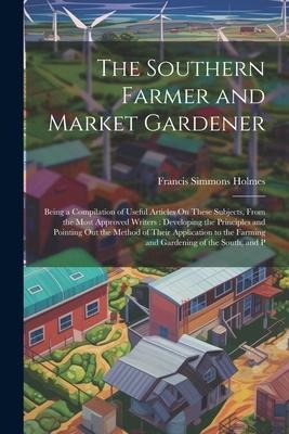 The Southern Farmer and Market Gardener: Being a Compilation of Useful Articles On These Subjects, From the Most Approved Writers: Developing the Principles and Pointing Out the Method of Their Application to the Farming and Gardening of the South, and P