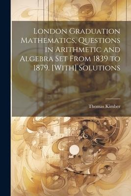 London Graduation Mathematics, Questions in Arithmetic and Algebra Set From 1839 to 1879. [With] Solutions