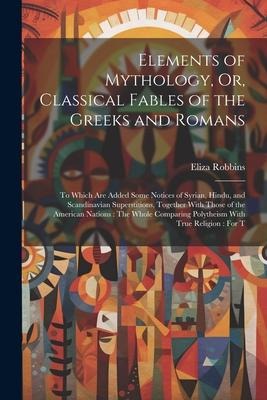 Elements of Mythology, Or, Classical Fables of the Greeks and Romans: To Which Are Added Some Notices of Syrian, Hindu, and Scandinavian Superstitions, Together With Those of the American Nations: The Whole Comparing Polytheism With True Religion: For T
