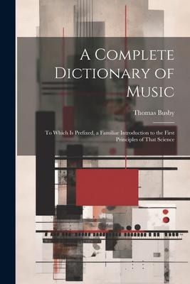 A Complete Dictionary of Music: To Which Is Prefixed, a Familiar Introduction to the First Principles of That Science