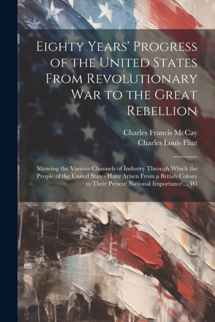 Eighty Years' Progress of the United States From Revolutionary War to the Great Rebellion: Showing the Various Channels of Industry Through Which the People of the United States Have Arisen From a British Colony to Their Present National Importance ... Wi