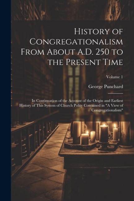 History of Congregationalism From About A.D. 250 to the Present Time: In Continuation of the Account of the Origin and Earliest History of This System of Church Polity Contained in "A View of Congregationalism"; Volume 1
