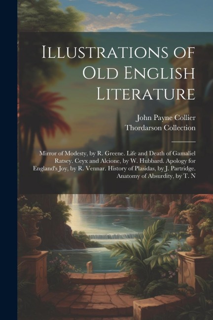 Illustrations of Old English Literature: Mirror of Modesty, by R. Greene. Life and Death of Gamaliel Ratsey. Ceyx and Alcione, by W. Hubbard. Apology for England's Joy, by R. Vennar. History of Plasidas, by J. Partridge. Anatomy of Absurdity, by T. N