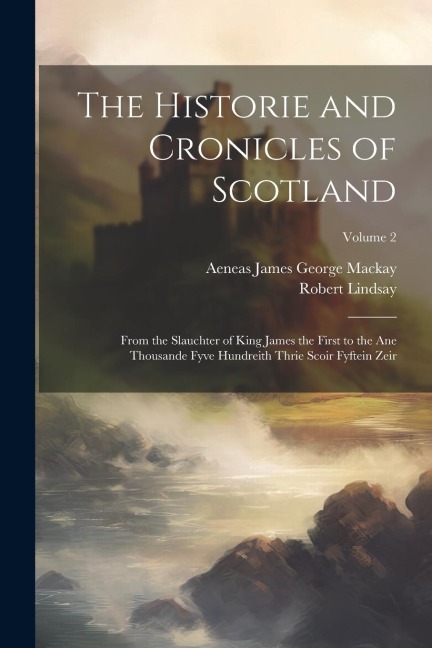 The Historie and Cronicles of Scotland: From the Slauchter of King James the First to the Ane Thousande Fyve Hundreith Thrie Scoir Fyftein Zeir; Volume 2