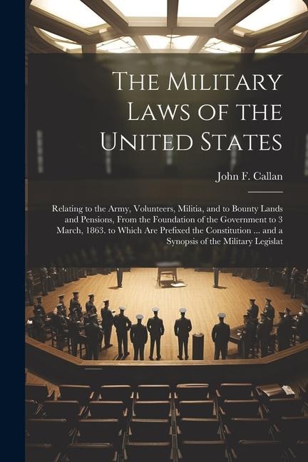 The Military Laws of the United States: Relating to the Army, Volunteers, Militia, and to Bounty Lands and Pensions, From the Foundation of the Government to 3 March, 1863. to Which Are Prefixed the Constitution ... and a Synopsis of the Military Legislat