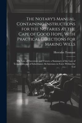 The Notarys Manual, Containing Instructions for the Notaries at the Cape of Good Hope, With Practical Directions for Making Wills: The Law of Executors and Tutors; a Summary of the Law of Testaments and of Inheritance Ab Intestato in Force Within the Col