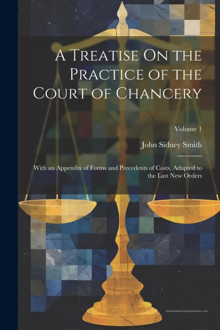 A Treatise On the Practice of the Court of Chancery: With an Appendix of Forms and Precedents of Costs, Adapted to the Last New Orders; Volume 1