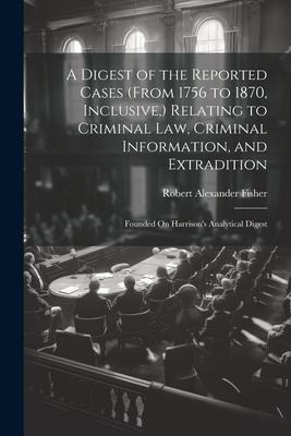 A Digest of the Reported Cases (From 1756 to 1870, Inclusive, ) Relating to Criminal Law, Criminal Information, and Extradition: Founded On Harrison's Analytical Digest