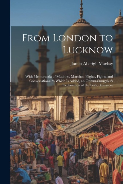 From London to Lucknow: With Memoranda of Mutinies, Marches, Flights, Fights, and Conversations. to Which Is Added, an Opium-Smugglers Explan