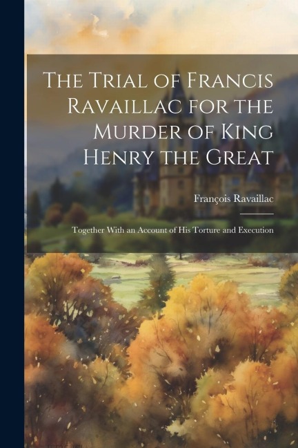 The Trial of Francis Ravaillac for the Murder of King Henry the Great: Together With an Account of His Torture and Execution