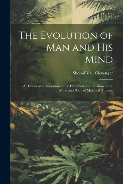 The Evolution of Man and His Mind: A History and Discussion of the Evolution and Relation of the Mind and Body of Man and Animals