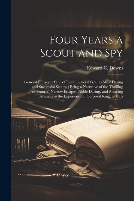 Four Years a Scout and Spy: General Bunker; One of Lieut. General Grants Most Daring and Successful Scouts.; Being a Narrative of the Thrilling