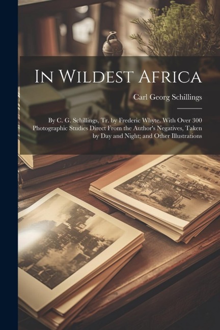 In Wildest Africa: By C. G. Schillings, Tr. by Frederic Whyte. With Over 300 Photographic Studies Direct From the Authors Negatives, Tak