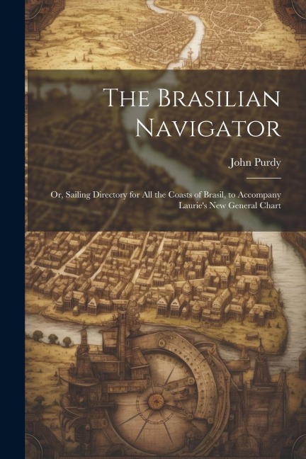 The Brasilian Navigator: Or, Sailing Directory for All the Coasts of Brasil, to Accompany Lauries New General Chart