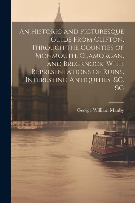 An Historic and Picturesque Guide From Clifton, Through the Counties of Monmouth, Glamorgan, and Brecknock, With Representations of Ruins, Interesting