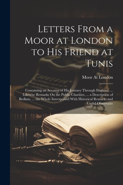 Letters From a Moor at London to His Friend at Tunis: Containing an Account of His Journey Through England, ... Likewise Remarks On the Public Chariti