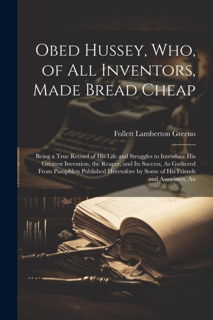 Obed Hussey, Who, of All Inventors, Made Bread Cheap: Being a True Record of His Life and Struggles to Introduce His Greatest Invention, the Reaper, a