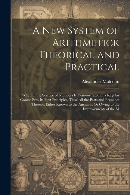 A New System of Arithmetick Theorical and Practical: Wherein the Science of Numbers Is Demonstrated in a Regular Course Frm Its First Principles, Thro' All the Parts and Branches Thereof; Either Known to the Ancients, Or Owing to the Improvements of the M
