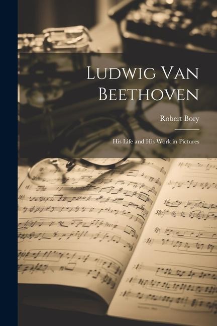 Ludwig Van Beethoven: His Life and His Work in Pictures