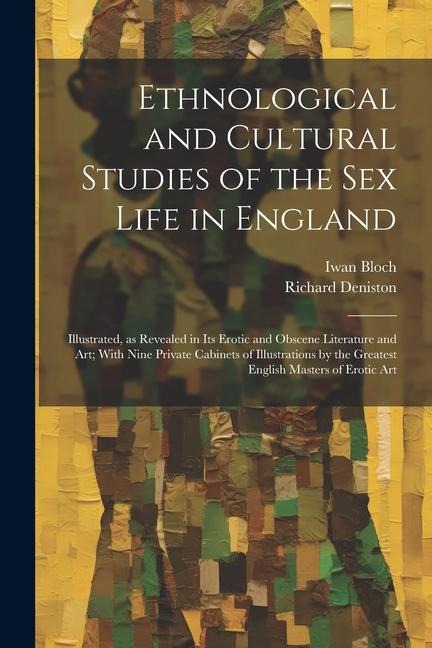 Ethnological and Cultural Studies of the Sex Life in England [electronic Resource] Illustrated, As Revealed in Its Erotic and Obscene Literature and Art; with Nine Private Cabinets of Illustrations by the Greatest English Masters of Erotic Art